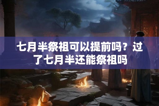 七月半祭祖可以提前吗？过了七月半还能祭祖吗