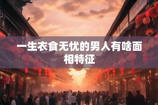 一生衣食无忧的男人有啥面相特征 一生衣食无忧的男人有啥面相特征