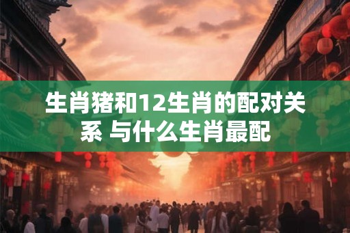 生肖猪和12生肖的配对关系 与什么生肖最配 生肖猪和12生肖的配对关系 与什么生肖最配