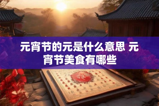 元宵节的元是什么意思 元宵节美食有哪些 元宵节的元是什么意思 元宵节美食有哪些