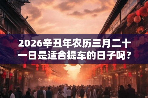 2026辛丑年农历三月二十一日是适合提车的日子吗？