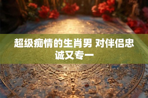 超级痴情的生肖男 对伴侣忠诚又专一