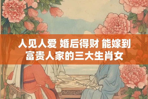 人见人爱 婚后得财 能嫁到富贵人家的三大生肖女