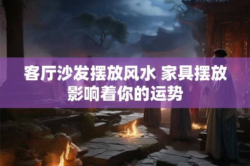 客厅沙发摆放风水 家具摆放影响着你的运势 客厅沙发摆放风水 家具摆放影响着你的运势