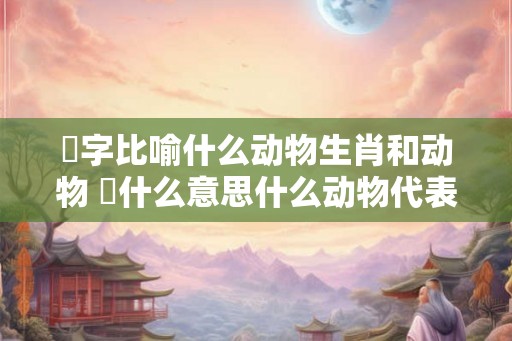 魦字比喻什么动物生肖和动物 媊什么意思什么动物代表媊字