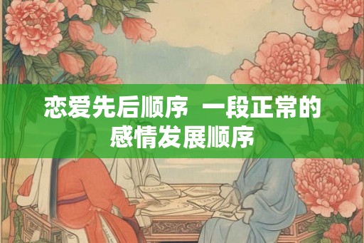 恋爱先后顺序 一段正常的感情发展顺序 恋爱先后顺序 一段正常的感情发展顺序