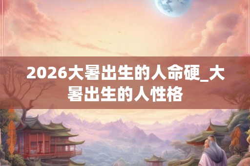 2026大暑出生的人命硬_大暑出生的人性格 2026大暑出生的人命硬_大暑出生的人性格