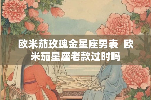 欧米茄玫瑰金星座男表  欧米茄星座老款过时吗