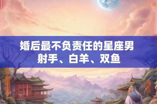 婚后最不负责任的星座男 射手、白羊、双鱼