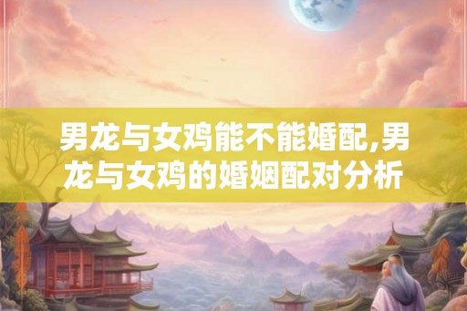 男龙与女鸡能不能婚配,男龙与女鸡的婚姻配对分析