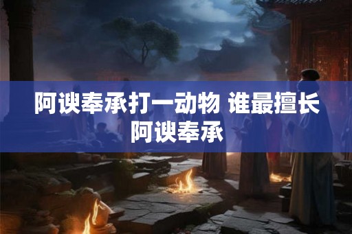 阿谀奉承打一动物 谁最擅长阿谀奉承 阿谀奉承打一动物 谁最擅长阿谀奉承