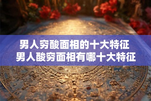 男人穷酸面相的十大特征 男人酸穷面相有哪十大特征