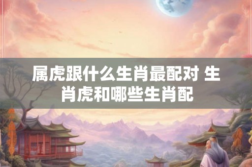 属虎跟什么生肖最配对 生肖虎和哪些生肖配 属虎跟什么生肖最配对 生肖虎和哪些生肖配