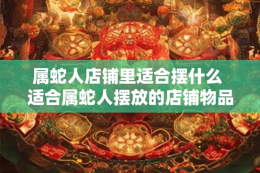 属蛇人店铺里适合摆什么 适合属蛇人摆放的店铺物品 属蛇人店铺里适合摆什么 适合属蛇人摆放的店铺物品