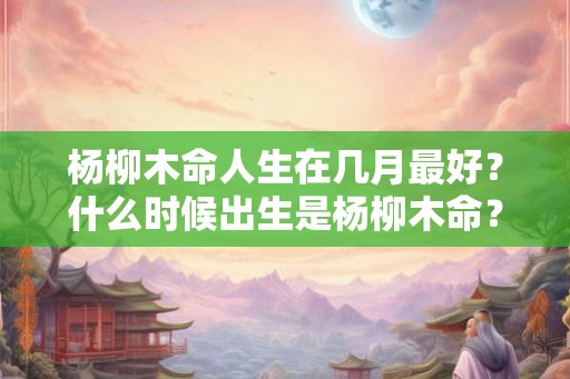 杨柳木命人生在几月最好?什么时候出生是杨柳木命? 杨柳木命人生在几月最好?什么时候出生是杨柳木命?