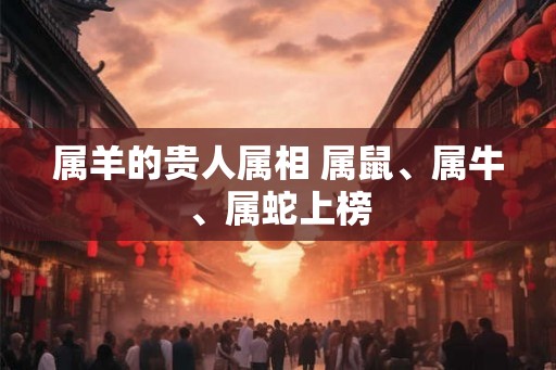 属羊的贵人属相 属鼠、属牛、属蛇上榜 属羊的贵人属相 属鼠、属牛、属蛇上榜