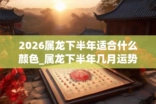 2026属龙下半年适合什么颜色_属龙下半年几月运势旺