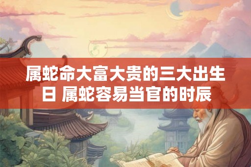 属蛇命大富大贵的三大出生日 属蛇容易当官的时辰