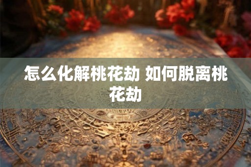 怎么化解桃花劫 如何脱离桃花劫 怎么化解桃花劫 如何脱离桃花劫