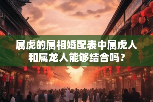 属虎的属相婚配表中属虎人和属龙人能够结合吗？