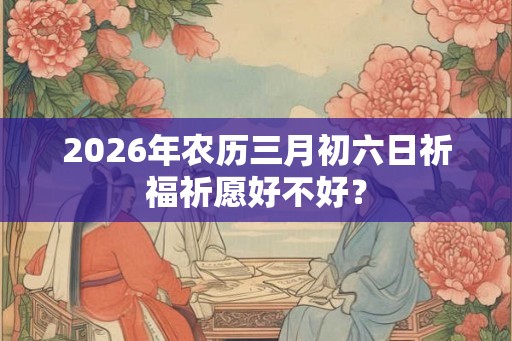 2026年农历三月初六日祈福祈愿好不好？