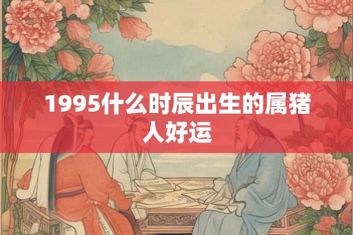 1995什么时辰出生的属猪人好运