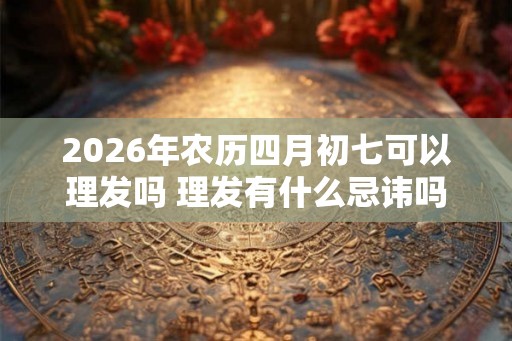 2026年农历四月初七可以理发吗 理发有什么忌讳吗