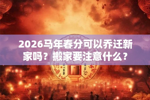 2026马年春分可以乔迁新家吗？搬家要注意什么？