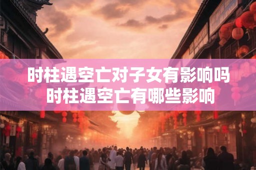 时柱遇空亡对子女有影响吗 时柱遇空亡有哪些影响