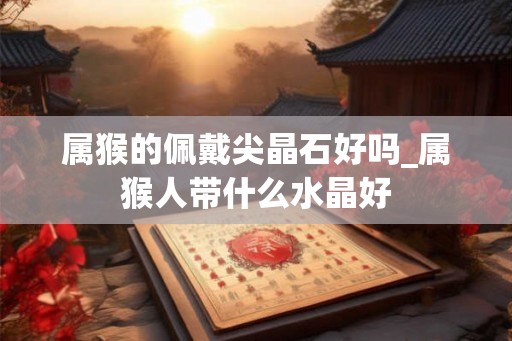 属猴的佩戴尖晶石好吗_属猴人带什么水晶好