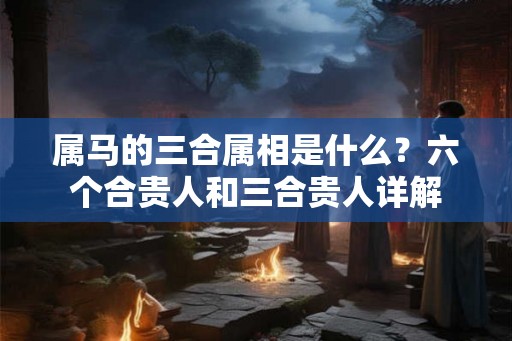 属马的三合属相是什么?六个合贵人和三合贵人详解 属马的三合属相是什么?六个合贵人和三合贵人详解