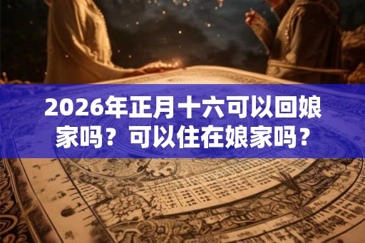 2026年正月十六可以回娘家吗?可以住在娘家吗? 2026年正月十六可以回娘家吗?可以住在娘家吗?