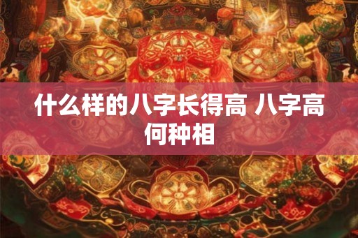 什么样的八字长得高 八字高何种相 什么样的八字长得高 八字高何种相