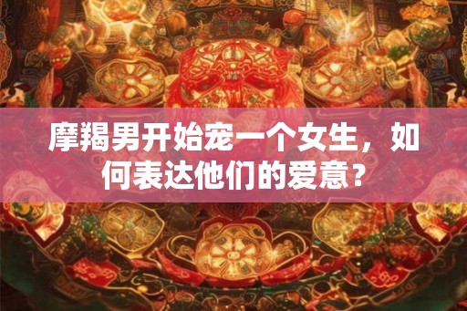 摩羯男开始宠一个女生，如何表达他们的爱意？