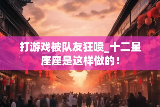 打游戏被队友狂喷_十二星座座是这样做的！