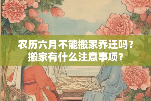 农历六月不能搬家乔迁吗？搬家有什么注意事项？
