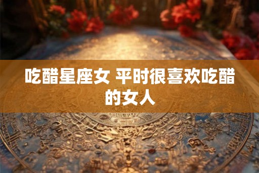吃醋星座女 平时很喜欢吃醋的女人