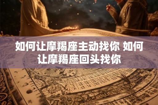 如何让摩羯座主动找你 如何让摩羯座回头找你