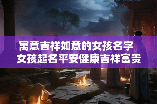 寓意吉祥如意的女孩名字 女孩起名平安健康吉祥富贵 寓意吉祥如意的女孩名字 女孩起名平安健康吉祥富贵