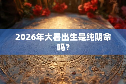 2026年大暑出生是纯阴命吗？