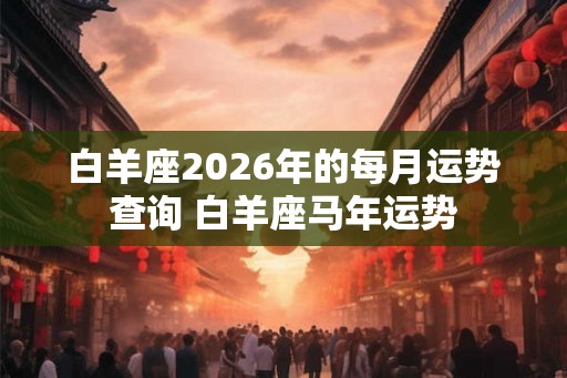 白羊座2026年的每月运势查询 白羊座马年运势 白羊座2026年的每月运势查询 白羊座马年运势