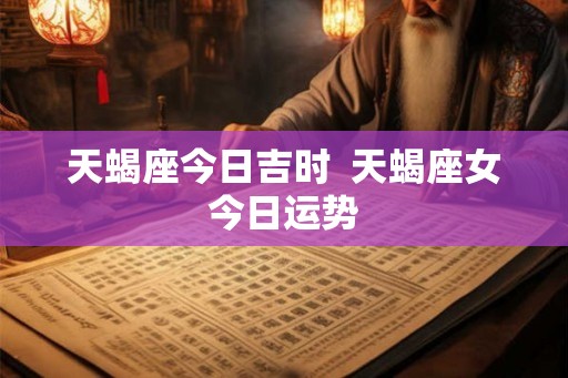 天蝎座今日吉时 天蝎座女今日运势 天蝎座今日吉时 天蝎座女今日运势