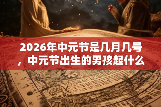 2026年中元节是几月几号，中元节出生的男孩起什么名字合适