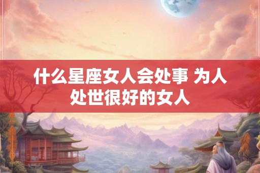 什么星座女人会处事 为人处世很好的女人
