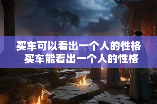 买车可以看出一个人的性格  买车能看出一个人的性格
