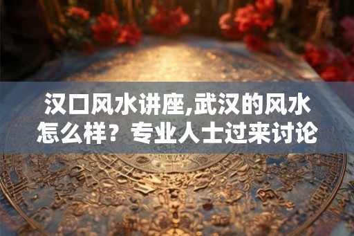 汉口风水讲座,武汉的风水怎么样？专业人士过来讨论下！