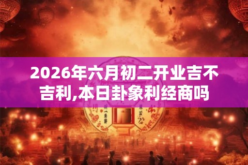 2026年六月初二开业吉不吉利,本日卦象利经商吗