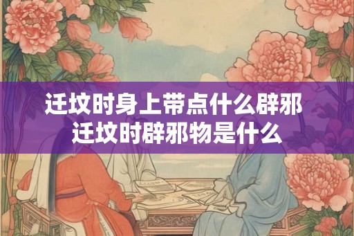 迁坟时身上带点什么辟邪 迁坟时辟邪物是什么