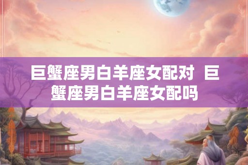 巨蟹座男白羊座女配对  巨蟹座男白羊座女配吗