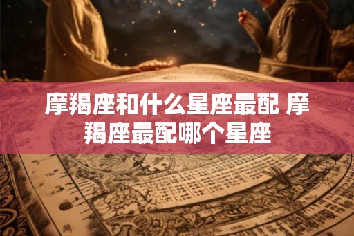 摩羯座和什么星座最配 摩羯座最配哪个星座